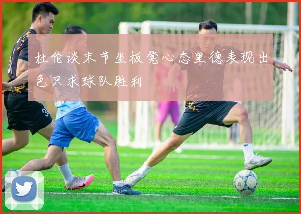 杜伦谈末节坐板凳心态里德表现出色只求球队胜利
