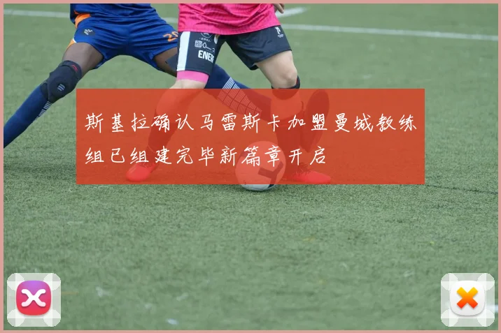 斯基拉确认马雷斯卡加盟曼城教练组已组建完毕新篇章开启
