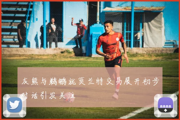 灰熊与鹈鹕就莫兰特交易展开初步对话引发关注