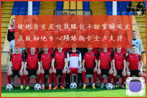 徐彬与女友伦敦眼打卡甜蜜瞬间女友鼓励他专心踢球我会全力支持