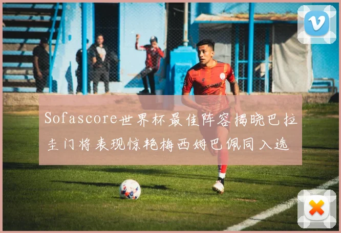 Sofascore世界杯最佳阵容揭晓巴拉圭门将表现惊艳梅西姆巴佩同入选