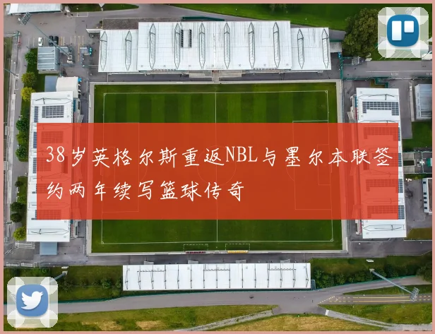 38岁英格尔斯重返NBL与墨尔本联签约两年续写篮球传奇