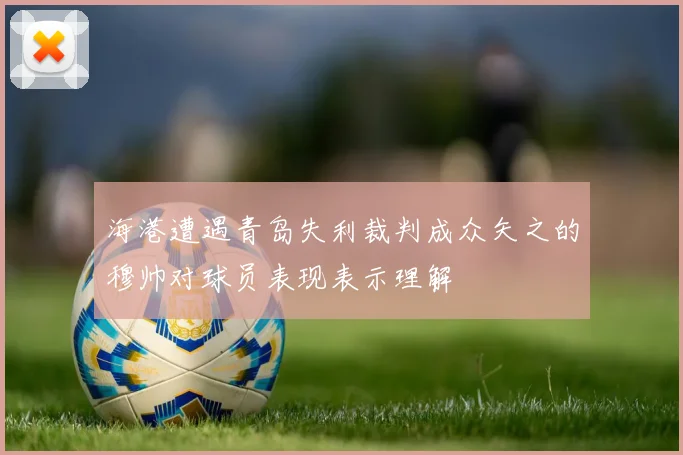 海港遭遇青岛失利裁判成众矢之的穆帅对球员表现表示理解